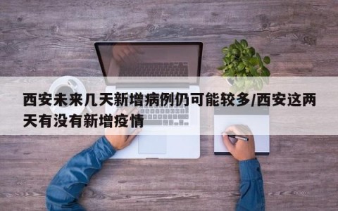 西安未来几天新增病例仍可能较多/西安这两天有没有新增疫情